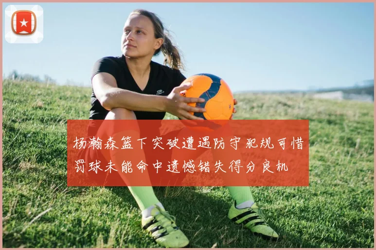 杨瀚森篮下突破遭遇防守犯规可惜罚球未能命中遗憾错失得分良机
