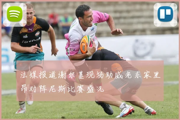 法媒报道谢尔基现场助威老东家里昂对阵尼斯比赛盛况