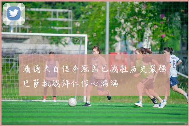 潘德夫自信夺冠因已战胜历史最强巴萨挑战拜仁信心满满
