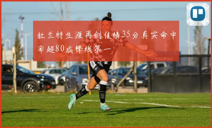 杜兰特生涯再创佳绩35分真实命中率超80成锋线第一