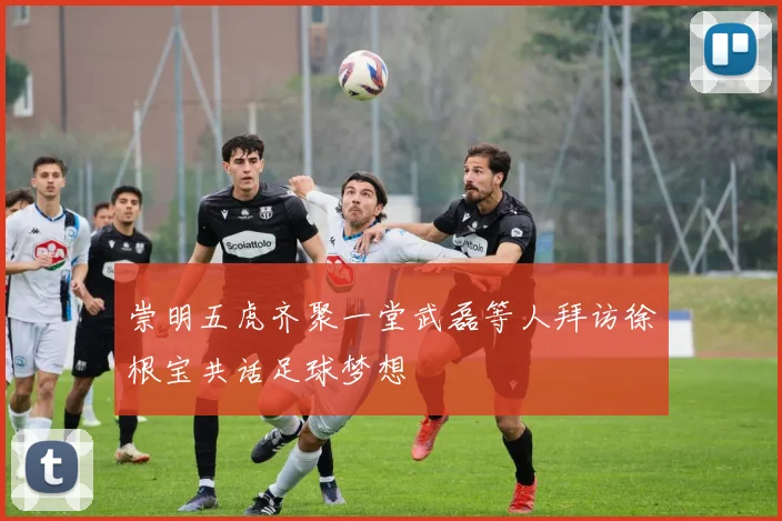 崇明五虎齐聚一堂武磊等人拜访徐根宝共话足球梦想