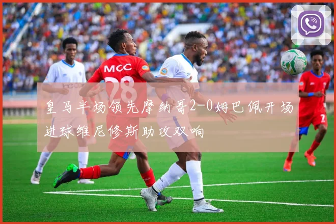 皇马半场领先摩纳哥2-0姆巴佩开场进球维尼修斯助攻双响
