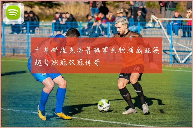 十年辉煌克洛普执掌利物浦成就英超与欧冠双冠传奇