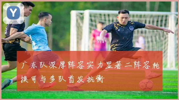 广东队深厚阵容实力显著二阵容轮换可与多队首发抗衡