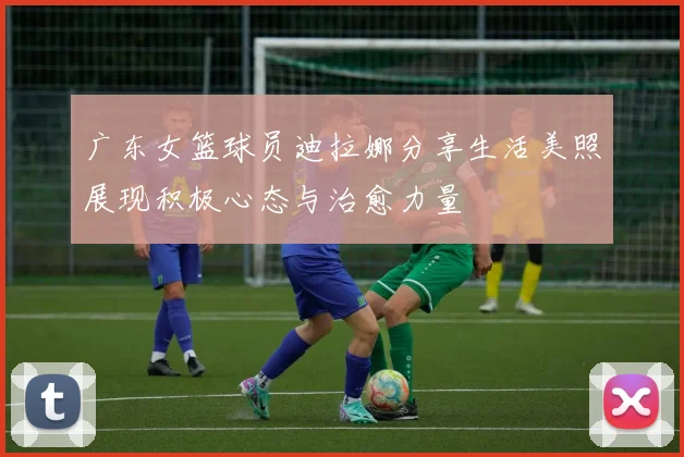 广东女篮球员迪拉娜分享生活美照展现积极心态与治愈力量