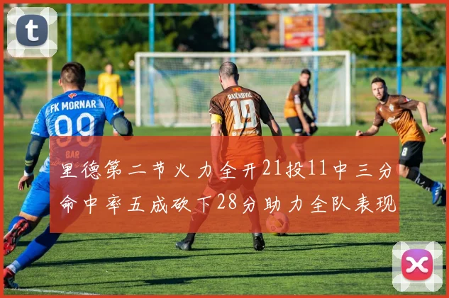 里德第二节火力全开21投11中三分命中率五成砍下28分助力全队表现出色
