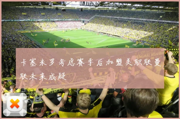 卡塞米罗考虑赛季后加盟美职联曼联未来成疑