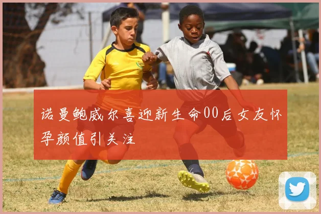 诺曼鲍威尔喜迎新生命00后女友怀孕颜值引关注