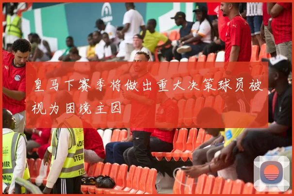 皇马下赛季将做出重大决策球员被视为困境主因