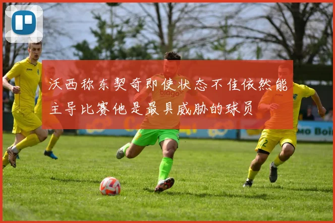 沃西称东契奇即使状态不佳依然能主导比赛他是最具威胁的球员