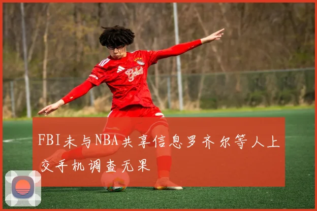 FBI未与NBA共享信息罗齐尔等人上交手机调查无果