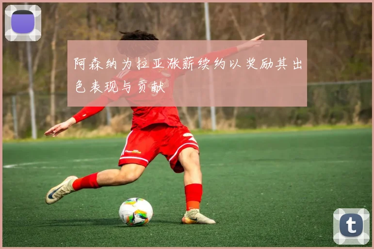 阿森纳为拉亚涨薪续约以奖励其出色表现与贡献