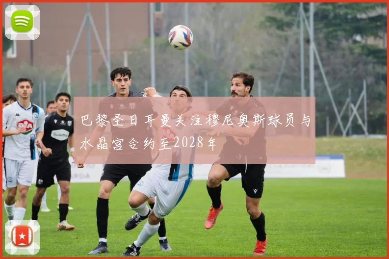 巴黎圣日耳曼关注穆尼奥斯球员与水晶宫合约至2028年
