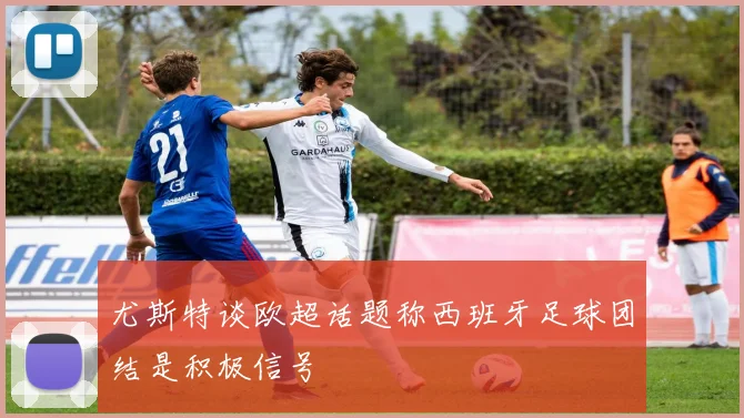 尤斯特谈欧超话题称西班牙足球团结是积极信号