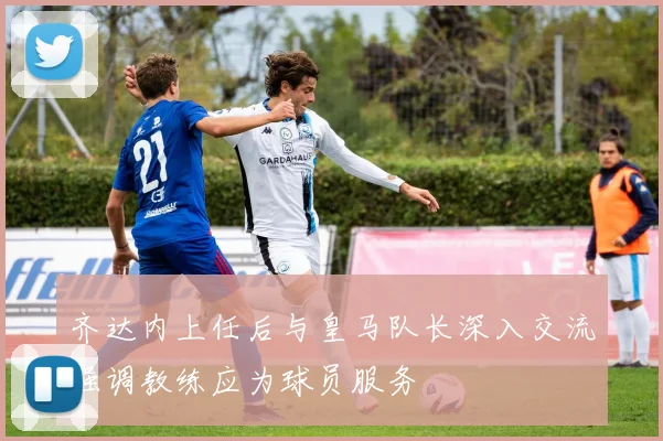 齐达内上任后与皇马队长深入交流强调教练应为球员服务