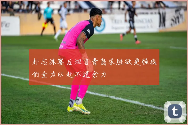 朴志洙赛后坦言青岛求胜欲更强我们全力以赴不遗余力