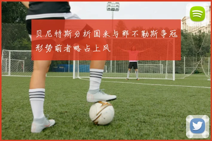贝尼特斯分析国米与那不勒斯争冠形势前者略占上风