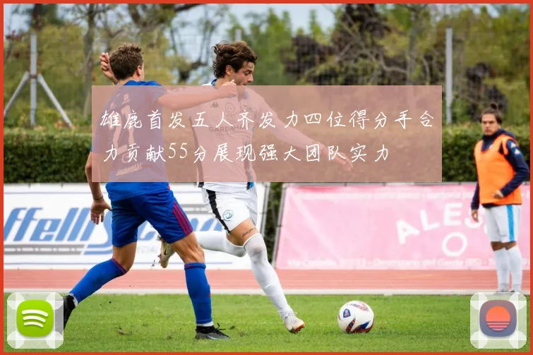 雄鹿首发五人齐发力四位得分手合力贡献55分展现强大团队实力