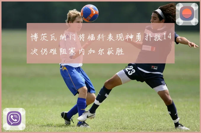 博茨瓦纳门将福科表现神勇扑救14次仍难阻塞内加尔获胜